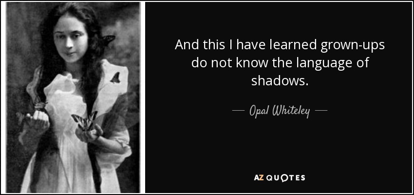 And this I have learned grown-ups do not know the language of shadows. - Opal Whiteley