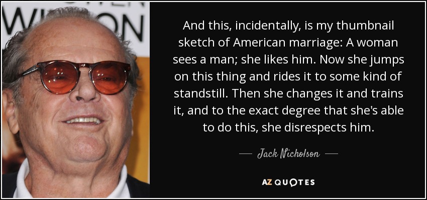 And this, incidentally, is my thumbnail sketch of American marriage: A woman sees a man; she likes him. Now she jumps on this thing and rides it to some kind of standstill. Then she changes it and trains it, and to the exact degree that she's able to do this, she disrespects him. - Jack Nicholson
