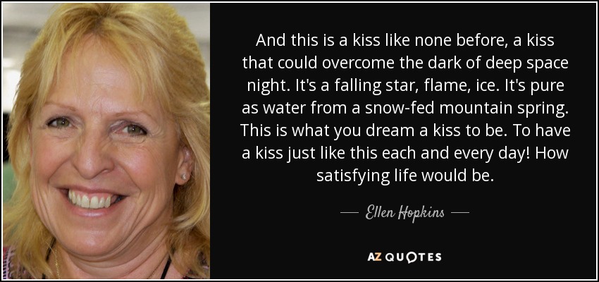 And this is a kiss like none before, a kiss that could overcome the dark of deep space night. It's a falling star, flame, ice. It's pure as water from a snow-fed mountain spring. This is what you dream a kiss to be. To have a kiss just like this each and every day! How satisfying life would be. - Ellen Hopkins