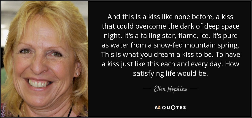 And this is a kiss like none before, a kiss that could overcome the dark of deep space night. It's a falling star, flame, ice. It's pure as water from a snow-fed mountain spring. This is what you dream a kiss to be. To have a kiss just like this each and every day! How satisfying life would be. - Ellen Hopkins