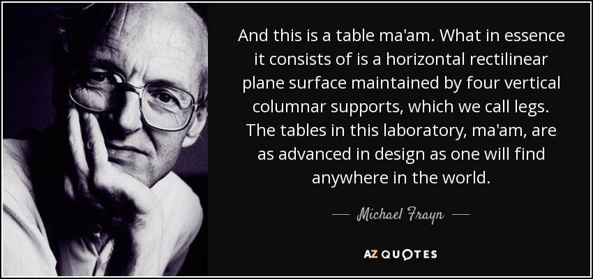 And this is a table ma'am. What in essence it consists of is a horizontal rectilinear plane surface maintained by four vertical columnar supports, which we call legs. The tables in this laboratory, ma'am, are as advanced in design as one will find anywhere in the world. - Michael Frayn