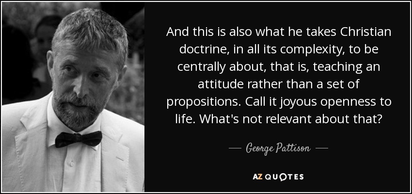 And this is also what he takes Christian doctrine, in all its complexity, to be centrally about, that is, teaching an attitude rather than a set of propositions. Call it joyous openness to life. What's not relevant about that? - George Pattison