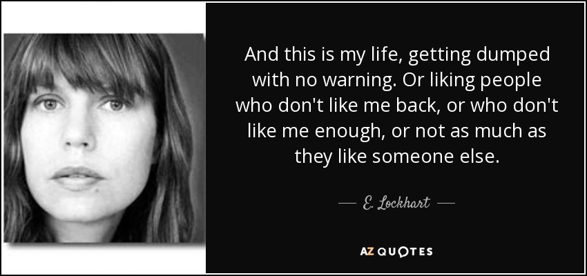 And this is my life, getting dumped with no warning. Or liking people who don't like me back, or who don't like me enough, or not as much as they like someone else. - E. Lockhart