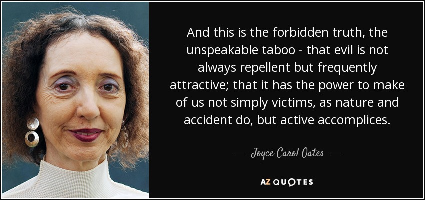 And this is the forbidden truth, the unspeakable taboo - that evil is not always repellent but frequently attractive; that it has the power to make of us not simply victims, as nature and accident do, but active accomplices. - Joyce Carol Oates