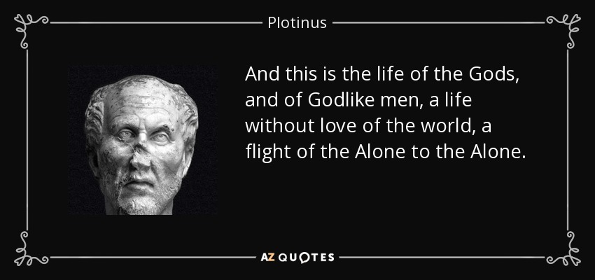 And this is the life of the Gods, and of Godlike men, a life without love of the world, a flight of the Alone to the Alone. - Plotinus