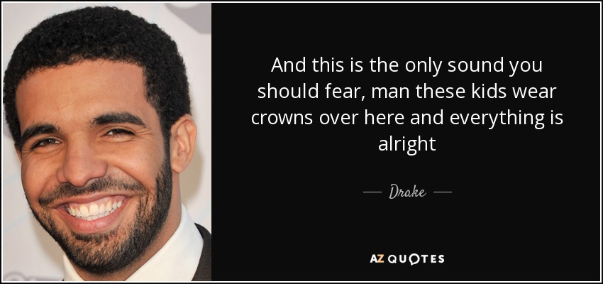 And this is the only sound you should fear, man these kids wear crowns over here and everything is alright - Drake