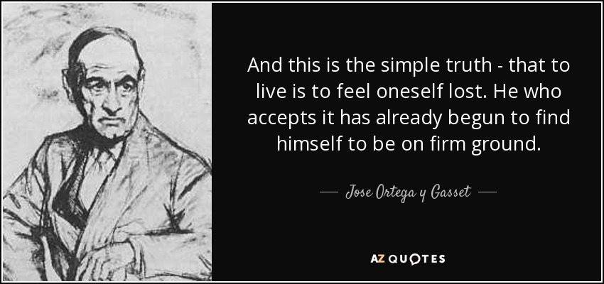 And this is the simple truth - that to live is to feel oneself lost. He who accepts it has already begun to find himself to be on firm ground. - Jose Ortega y Gasset