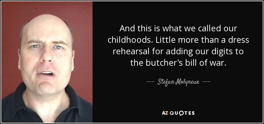 And this is what we called our childhoods. Little more than a dress rehearsal for adding our digits to the butcher's bill of war. - Stefan Molyneux