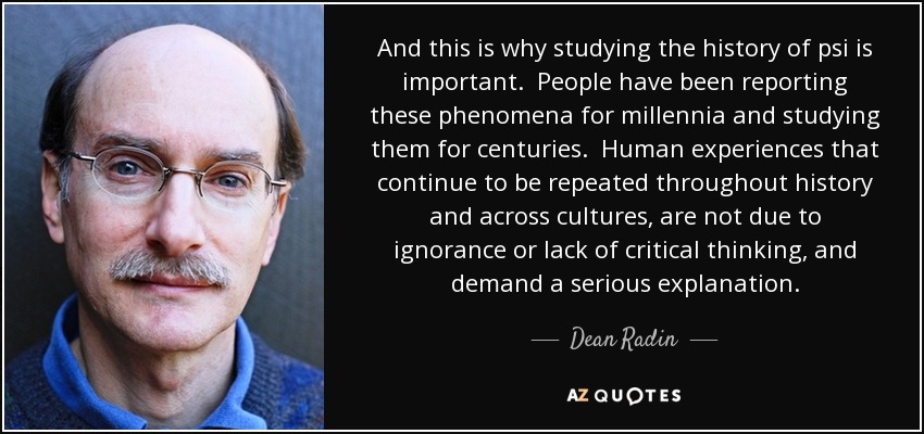 And this is why studying the history of psi is important. People have been reporting these phenomena for millennia and studying them for centuries. Human experiences that continue to be repeated throughout history and across cultures, are not due to ignorance or lack of critical thinking, and demand a serious explanation. - Dean Radin