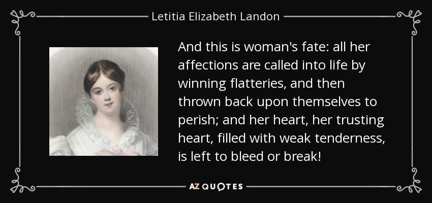 And this is woman's fate: all her affections are called into life by winning flatteries, and then thrown back upon themselves to perish; and her heart, her trusting heart, filled with weak tenderness, is left to bleed or break! - Letitia Elizabeth Landon