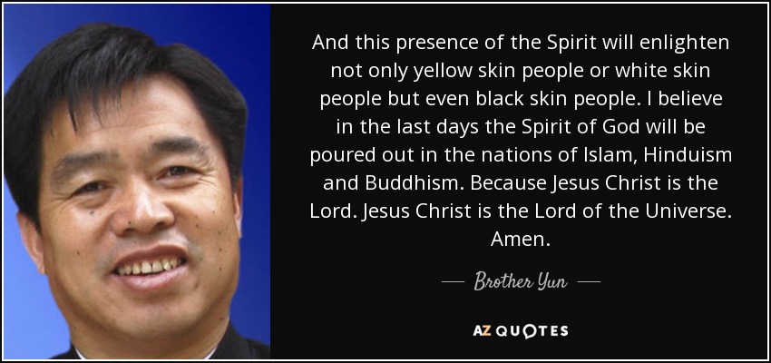 And this presence of the Spirit will enlighten not only yellow skin people or white skin people but even black skin people. I believe in the last days the Spirit of God will be poured out in the nations of Islam, Hinduism and Buddhism. Because Jesus Christ is the Lord. Jesus Christ is the Lord of the Universe. Amen. - Brother Yun