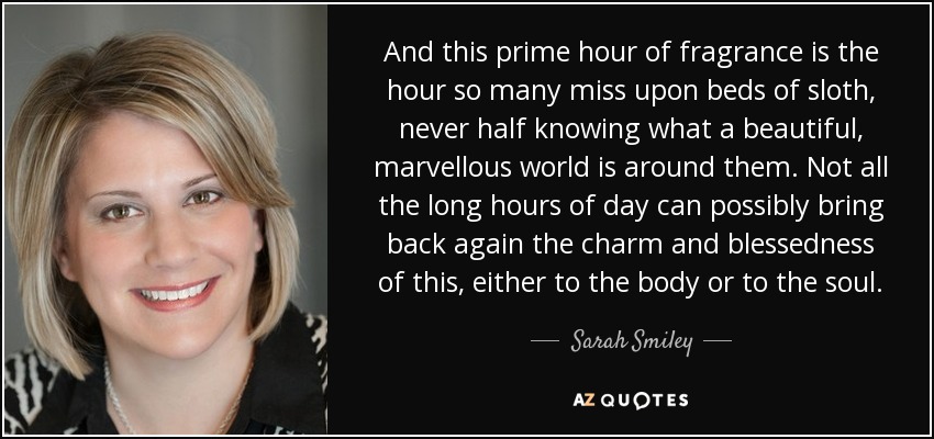 And this prime hour of fragrance is the hour so many miss upon beds of sloth, never half knowing what a beautiful, marvellous world is around them. Not all the long hours of day can possibly bring back again the charm and blessedness of this, either to the body or to the soul. - Sarah Smiley