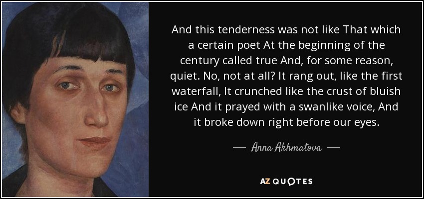And this tenderness was not like That which a certain poet At the beginning of the century called true And, for some reason, quiet. No, not at all It rang out, like the first waterfall, It crunched like the crust of bluish ice And it prayed with a swanlike voice, And it broke down right before our eyes. - Anna Akhmatova