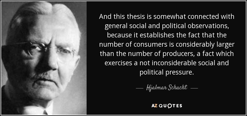 And this thesis is somewhat connected with general social and political observations, because it establishes the fact that the number of consumers is considerably larger than the number of producers, a fact which exercises a not inconsiderable social and political pressure. - Hjalmar Schacht