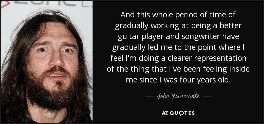 And this whole period of time of gradually working at being a better guitar player and songwriter have gradually led me to the point where I feel I'm doing a clearer representation of the thing that I've been feeling inside me since I was four years old. - John Frusciante
