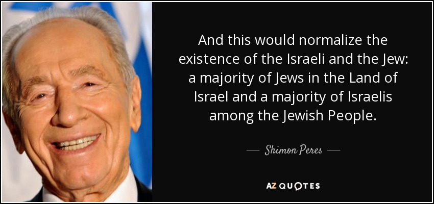 And this would normalize the existence of the Israeli and the Jew: a majority of Jews in the Land of Israel and a majority of Israelis among the Jewish People. - Shimon Peres