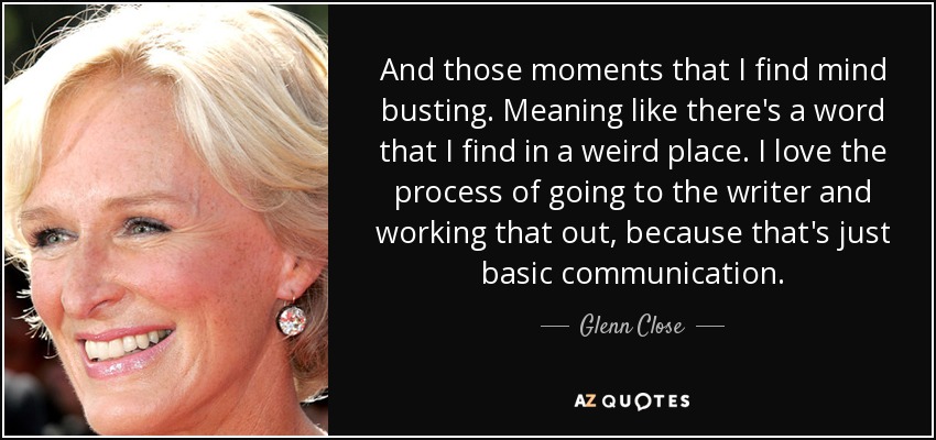 And those moments that I find mind busting. Meaning like there's a word that I find in a weird place. I love the process of going to the writer and working that out, because that's just basic communication. - Glenn Close