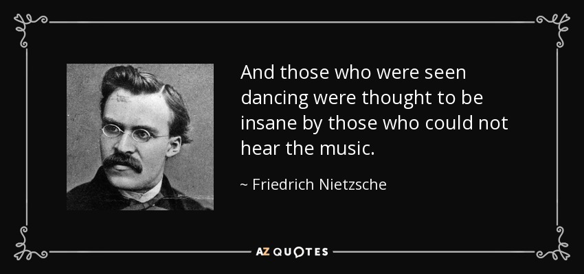 And those who were seen dancing were thought to be insane by those who could not hear the music. - Friedrich Nietzsche