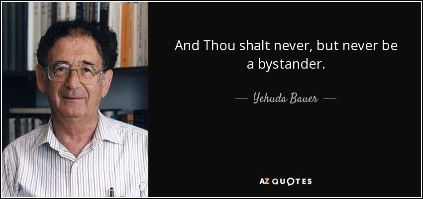 And Thou shalt never, but never be a bystander. - Yehuda Bauer