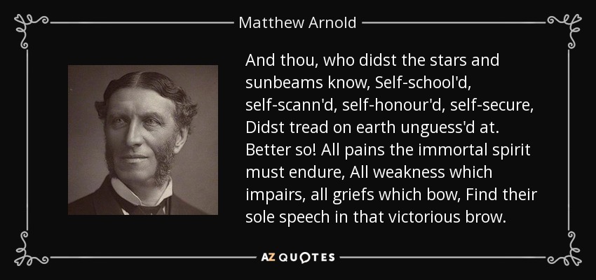 And thou, who didst the stars and sunbeams know, Self-school'd, self-scann'd, self-honour'd, self-secure, Didst tread on earth unguess'd at. Better so! All pains the immortal spirit must endure, All weakness which impairs, all griefs which bow, Find their sole speech in that victorious brow. - Matthew Arnold