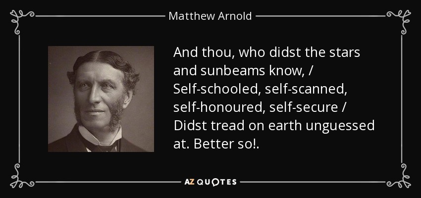 And thou, who didst the stars and sunbeams know, / Self-schooled, self-scanned, self-honoured, self-secure / Didst tread on earth unguessed at. Better so!. - Matthew Arnold