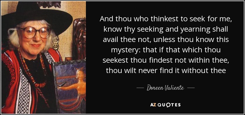 And thou who thinkest to seek for me, know thy seeking and yearning shall avail thee not, unless thou know this mystery: that if that which thou seekest thou findest not within thee, thou wilt never find it without thee - Doreen Valiente