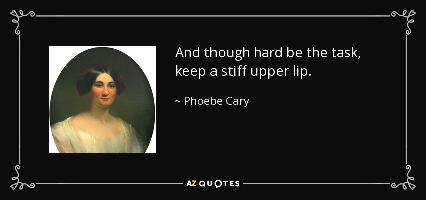 And though hard be the task, keep a stiff upper lip. - Phoebe Cary