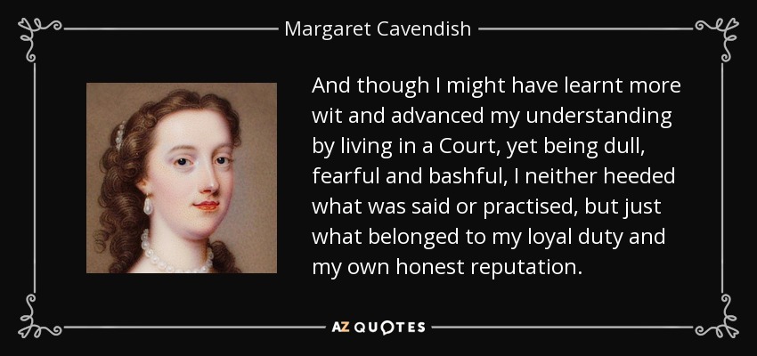 And though I might have learnt more wit and advanced my understanding by living in a Court, yet being dull, fearful and bashful, I neither heeded what was said or practised, but just what belonged to my loyal duty and my own honest reputation. - Margaret Cavendish