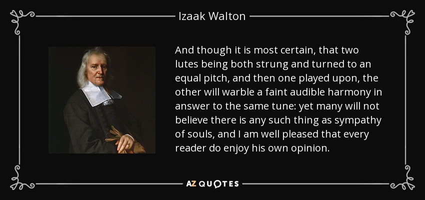 And though it is most certain, that two lutes being both strung and turned to an equal pitch, and then one played upon, the other will warble a faint audible harmony in answer to the same tune: yet many will not believe there is any such thing as sympathy of souls, and I am well pleased that every reader do enjoy his own opinion. - Izaak Walton