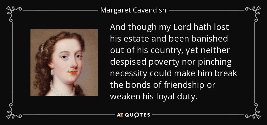 And though my Lord hath lost his estate and been banished out of his country, yet neither despised poverty nor pinching necessity could make him break the bonds of friendship or weaken his loyal duty. - Margaret Cavendish
