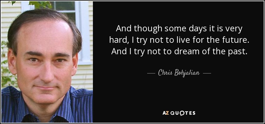 And though some days it is very hard, I try not to live for the future. And I try not to dream of the past. - Chris Bohjalian