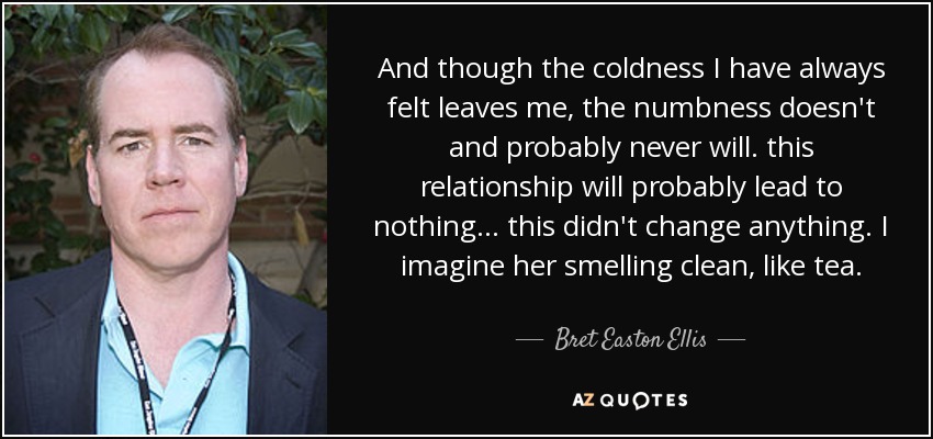 And though the coldness I have always felt leaves me, the numbness doesn't and probably never will. this relationship will probably lead to nothing... this didn't change anything. I imagine her smelling clean, like tea. - Bret Easton Ellis