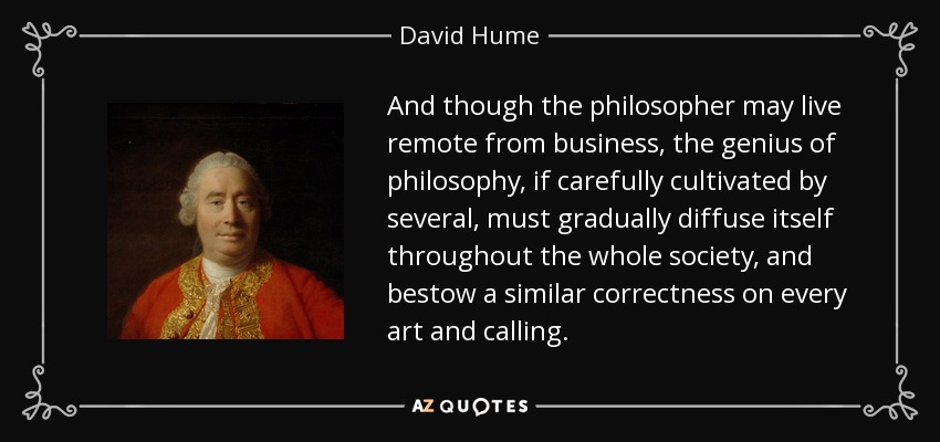 And though the philosopher may live remote from business, the genius of philosophy, if carefully cultivated by several, must gradually diffuse itself throughout the whole society, and bestow a similar correctness on every art and calling. - David Hume