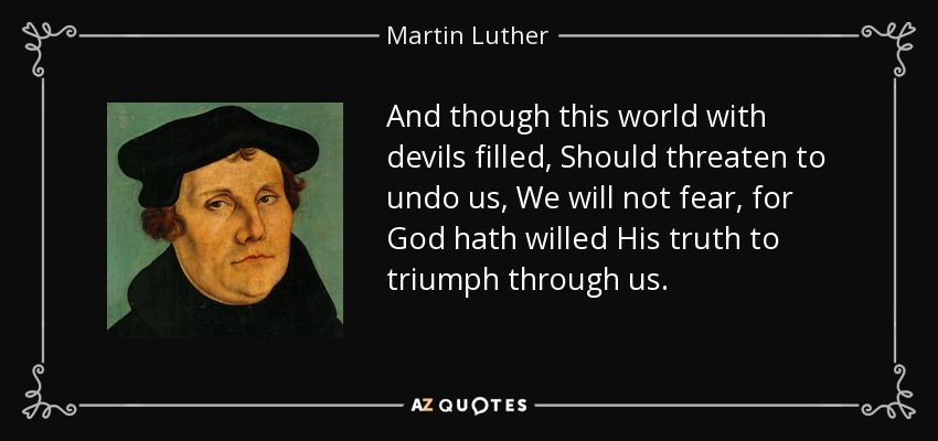 And though this world with devils filled, Should threaten to undo us, We will not fear, for God hath willed His truth to triumph through us. - Martin Luther
