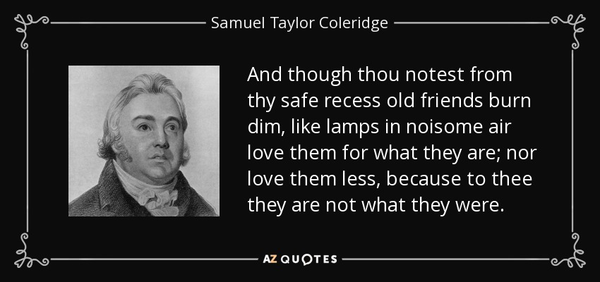 And though thou notest from thy safe recess old friends burn dim, like lamps in noisome air love them for what they are; nor love them less, because to thee they are not what they were. - Samuel Taylor Coleridge