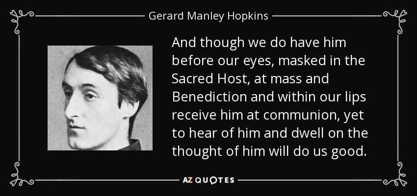 And though we do have him before our eyes, masked in the Sacred Host, at mass and Benediction and within our lips receive him at communion, yet to hear of him and dwell on the thought of him will do us good. - Gerard Manley Hopkins