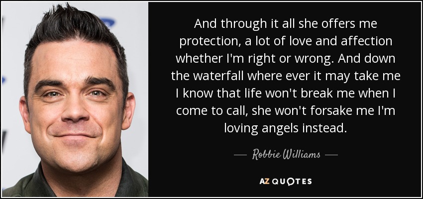 And through it all she offers me protection, a lot of love and affection whether I'm right or wrong. And down the waterfall where ever it may take me I know that life won't break me when I come to call, she won't forsake me I'm loving angels instead. - Robbie Williams
