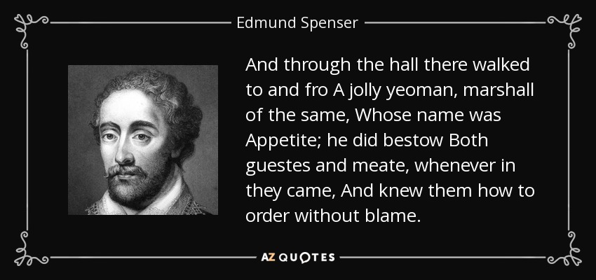 And through the hall there walked to and fro A jolly yeoman, marshall of the same, Whose name was Appetite; he did bestow Both guestes and meate, whenever in they came, And knew them how to order without blame. - Edmund Spenser