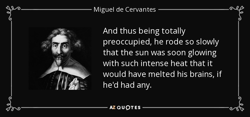 And thus being totally preoccupied, he rode so slowly that the sun was soon glowing with such intense heat that it would have melted his brains, if he'd had any. - Miguel de Cervantes