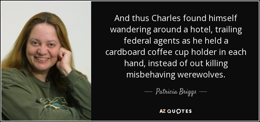 And thus Charles found himself wandering around a hotel, trailing federal agents as he held a cardboard coffee cup holder in each hand, instead of out killing misbehaving werewolves. - Patricia Briggs