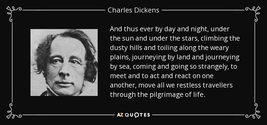 And thus ever by day and night, under the sun and under the stars, climbing the dusty hills and toiling along the weary plains, journeying by land and journeying by sea, coming and going so strangely, to meet and to act and react on one another, move all we restless travellers through the pilgrimage of life. - Charles Dickens