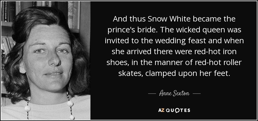 And thus Snow White became the prince's bride. The wicked queen was invited to the wedding feast and when she arrived there were red-hot iron shoes, in the manner of red-hot roller skates, clamped upon her feet. - Anne Sexton