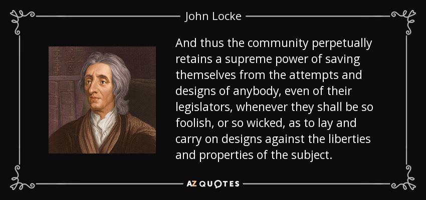 And thus the community perpetually retains a supreme power of saving themselves from the attempts and designs of anybody, even of their legislators, whenever they shall be so foolish, or so wicked, as to lay and carry on designs against the liberties and properties of the subject. - John Locke