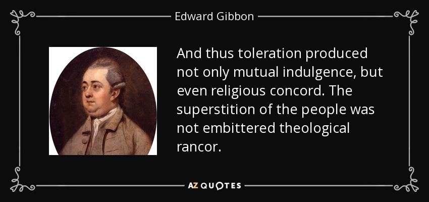 And thus toleration produced not only mutual indulgence, but even religious concord. The superstition of the people was not embittered theological rancor. - Edward Gibbon