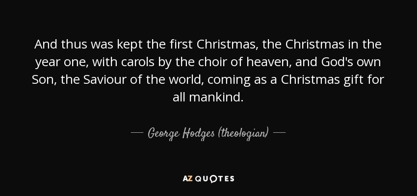 And thus was kept the first Christmas, the Christmas in the year one, with carols by the choir of heaven, and God's own Son, the Saviour of the world, coming as a Christmas gift for all mankind. - George Hodges (theologian)