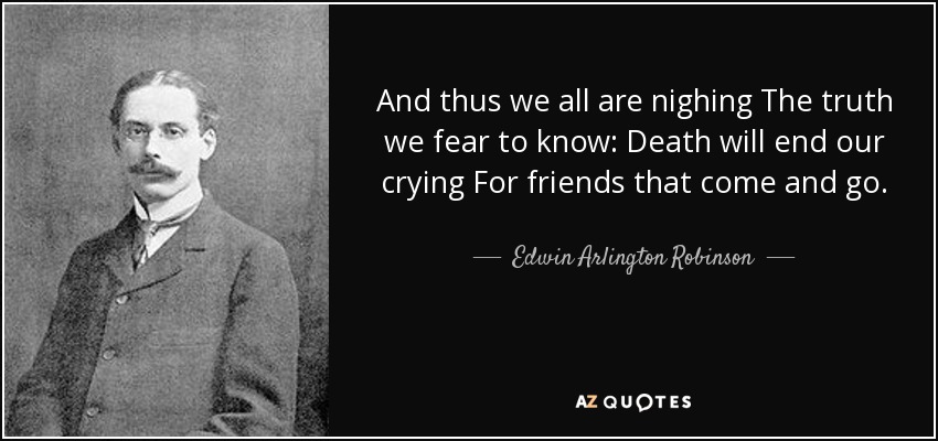 And thus we all are nighing The truth we fear to know: Death will end our crying For friends that come and go. - Edwin Arlington Robinson