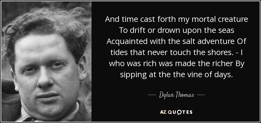 And time cast forth my mortal creature To drift or drown upon the seas Acquainted with the salt adventure Of tides that never touch the shores. - I who was rich was made the richer By sipping at the the vine of days. - Dylan Thomas