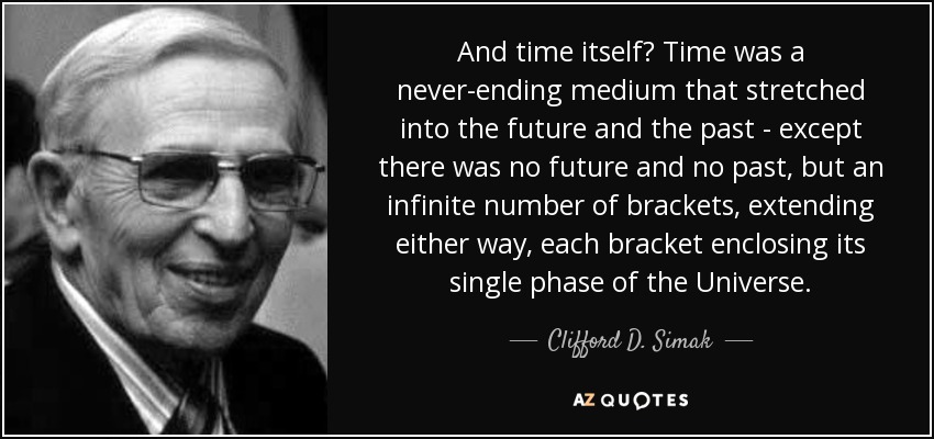 And time itself? Time was a never-ending medium that stretched into the future and the past - except there was no future and no past, but an infinite number of brackets, extending either way, each bracket enclosing its single phase of the Universe. - Clifford D. Simak