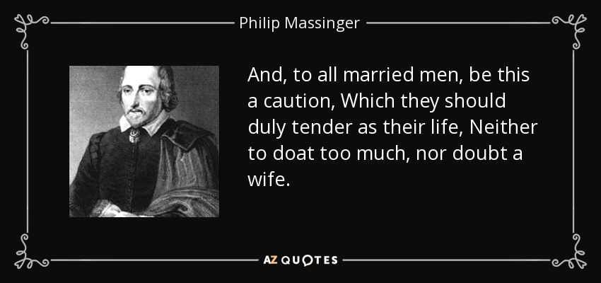 And, to all married men, be this a caution, Which they should duly tender as their life, Neither to doat too much, nor doubt a wife. - Philip Massinger