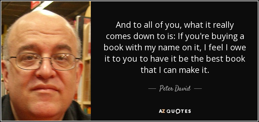 And to all of you, what it really comes down to is: If you're buying a book with my name on it, I feel I owe it to you to have it be the best book that I can make it. - Peter David